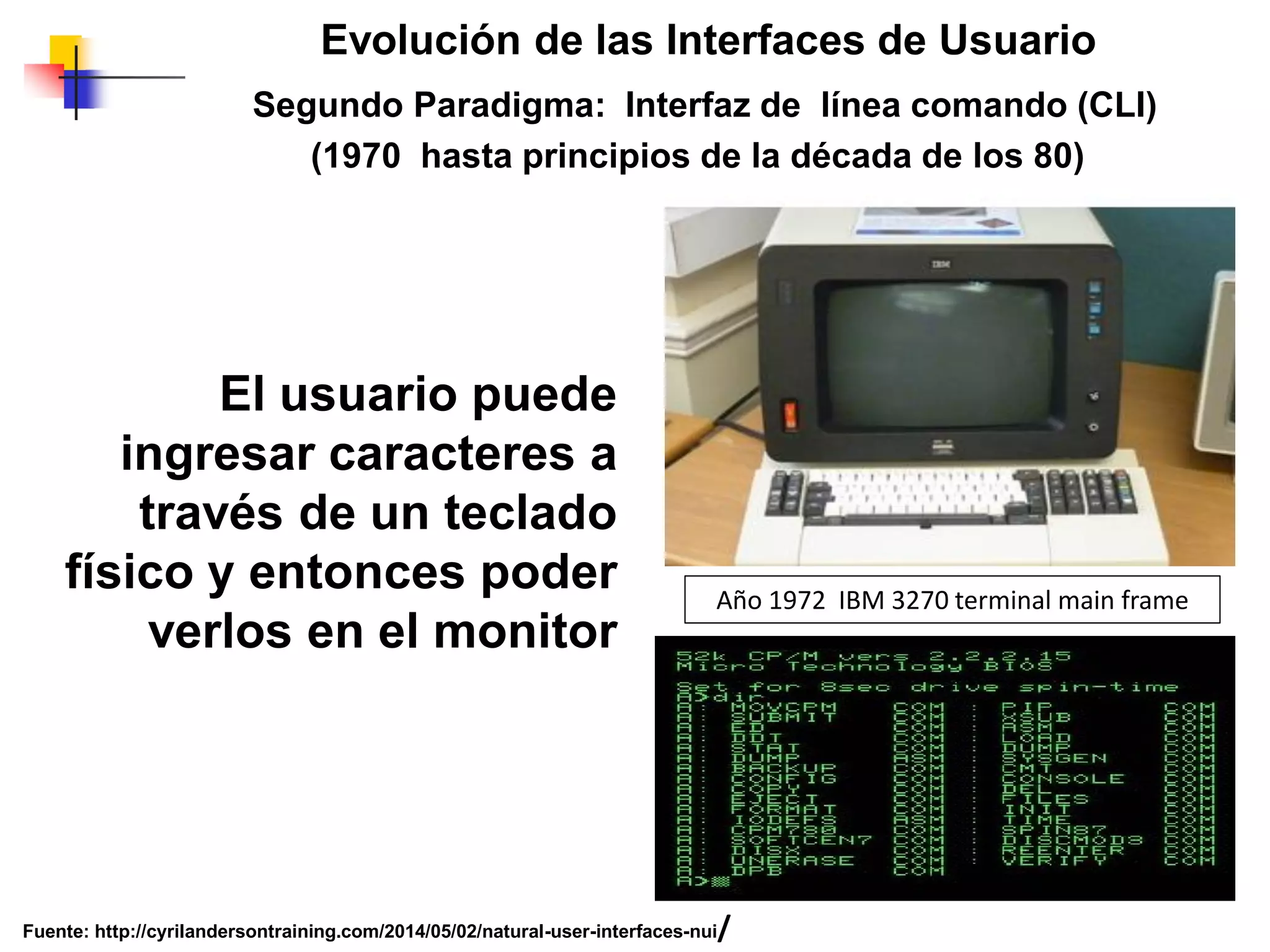 Segundo Paradigma: Interfaz de línea comando (CLI)
(1970 hasta principios de la década de los 80)
Evolución de las Interfaces de Usuario
El usuario puede
ingresar caracteres a
través de un teclado
físico y entonces poder
verlos en el monitor
Fuente: http://cyrilandersontraining.com/2014/05/02/natural-user-interfaces-nui/
Año 1972 IBM 3270 terminal main frame
 