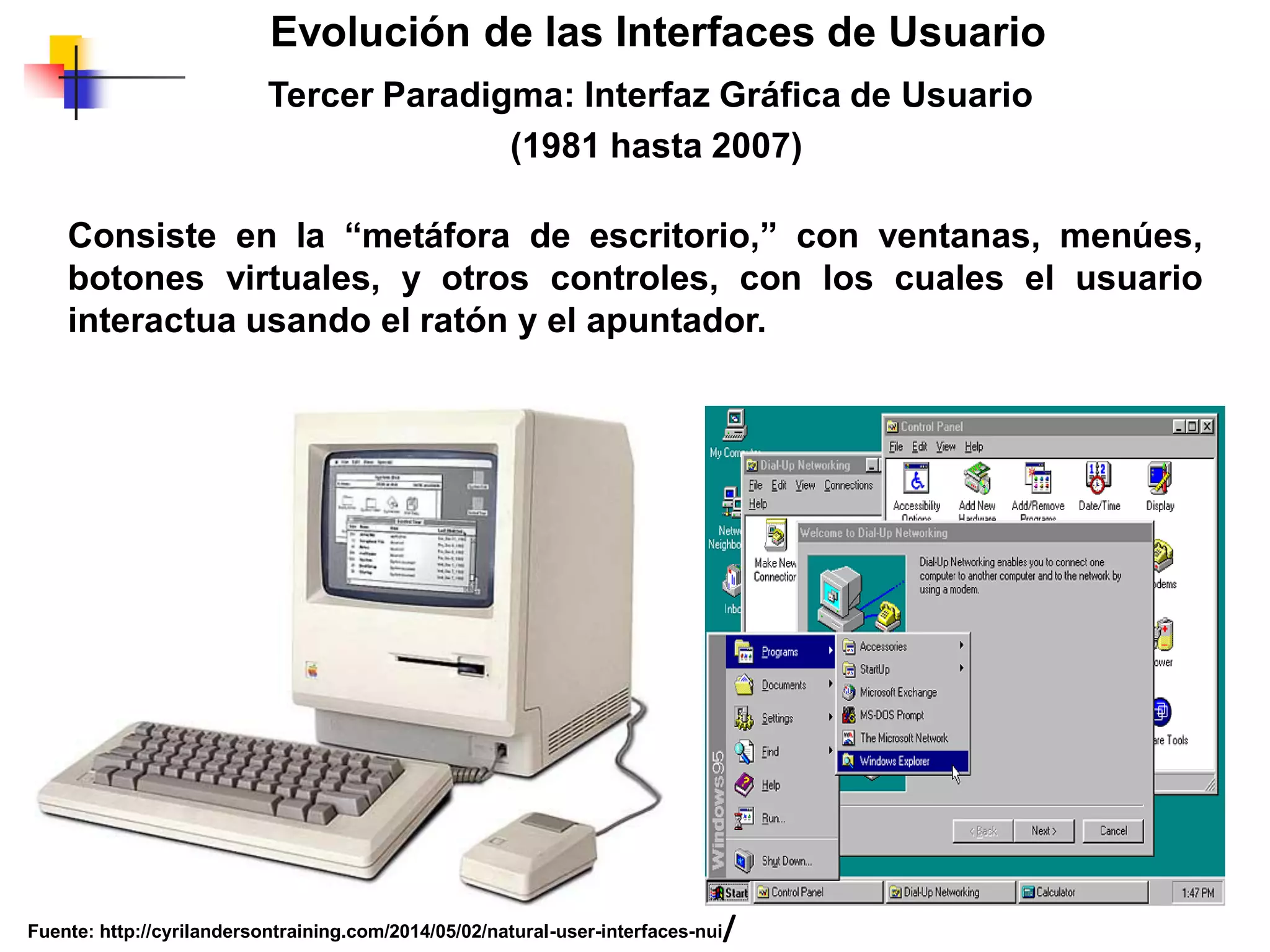 Tercer Paradigma: Interfaz Gráfica de Usuario
(1981 hasta 2007)
Evolución de las Interfaces de Usuario
Consiste en la “metáfora de escritorio,” con ventanas, menúes,
botones virtuales, y otros controles, con los cuales el usuario
interactua usando el ratón y el apuntador.
Fuente: http://cyrilandersontraining.com/2014/05/02/natural-user-interfaces-nui/
 