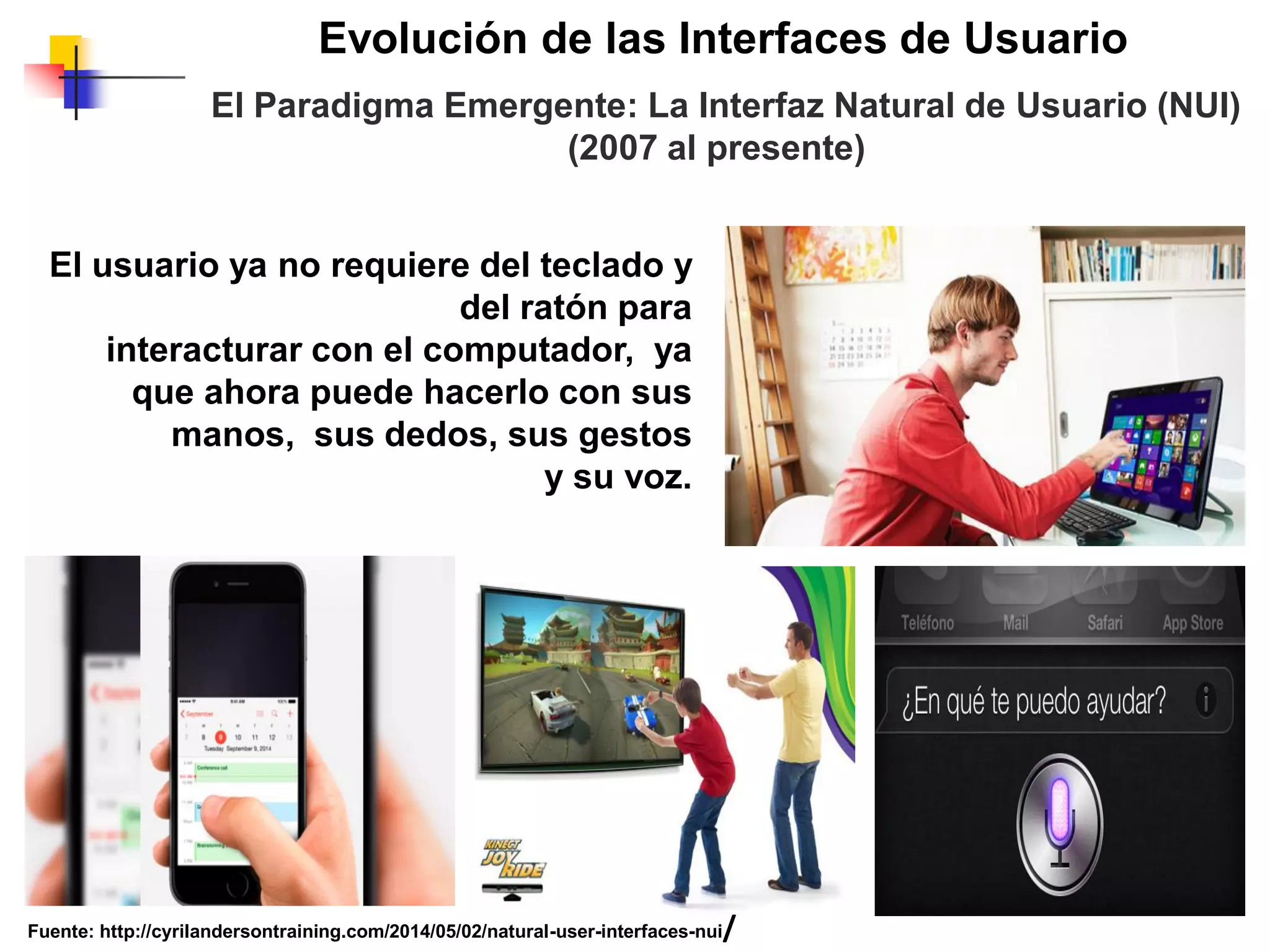 Evolución de las Interfaces de Usuario
El Paradigma Emergente: La Interfaz Natural de Usuario (NUI)
(2007 al presente)
El usuario ya no requiere del teclado y
del ratón para
interacturar con el computador, ya
que ahora puede hacerlo con sus
manos, sus dedos, sus gestos
y su voz.
Fuente: http://cyrilandersontraining.com/2014/05/02/natural-user-interfaces-nui/
 