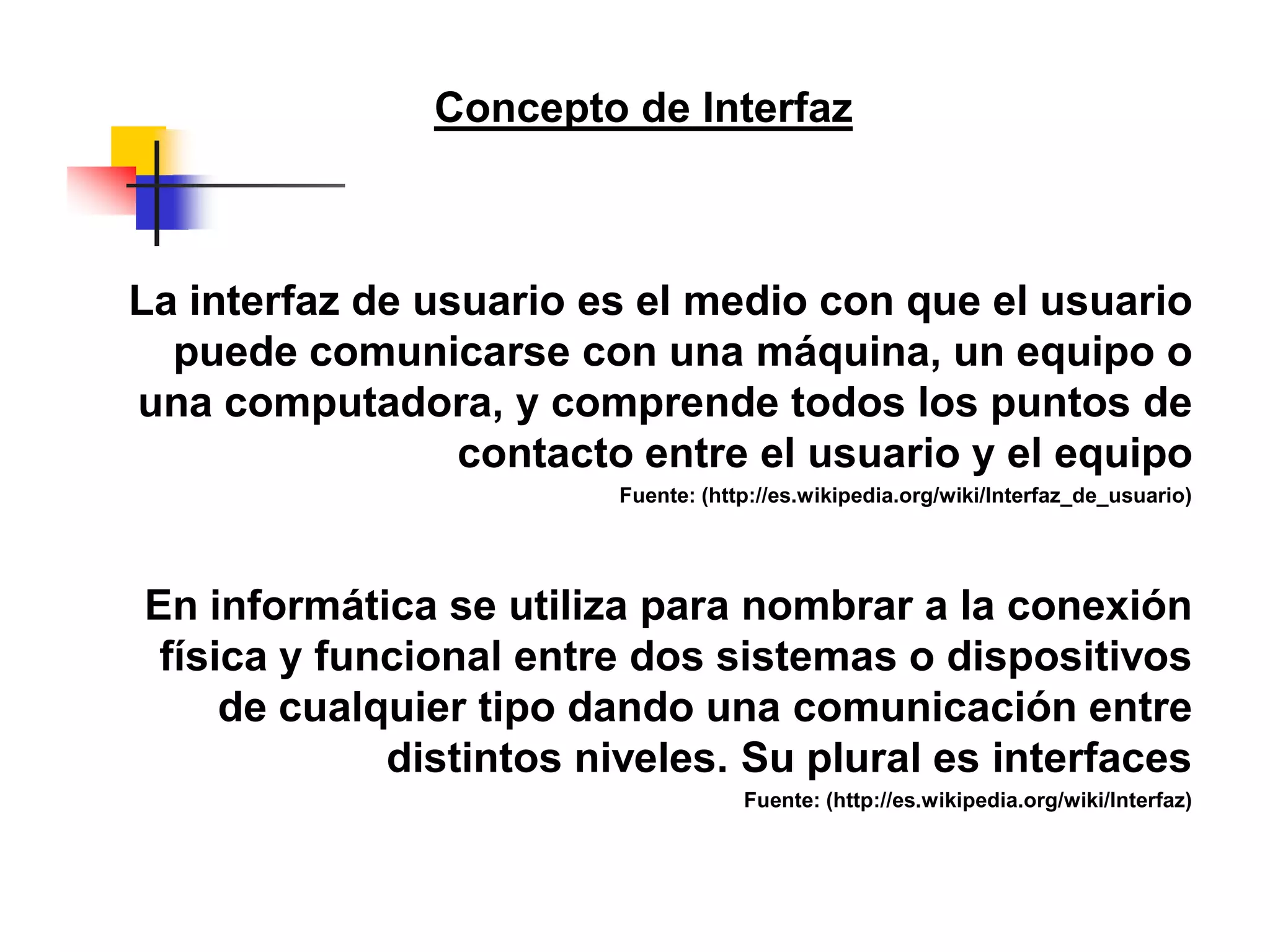 La interfaz de usuario es el medio con que el usuario
puede comunicarse con una máquina, un equipo o
una computadora, y comprende todos los puntos de
contacto entre el usuario y el equipo
Fuente: (http://es.wikipedia.org/wiki/Interfaz_de_usuario)
En informática se utiliza para nombrar a la conexión
física y funcional entre dos sistemas o dispositivos
de cualquier tipo dando una comunicación entre
distintos niveles. Su plural es interfaces
Fuente: (http://es.wikipedia.org/wiki/Interfaz)
Concepto de Interfaz
 