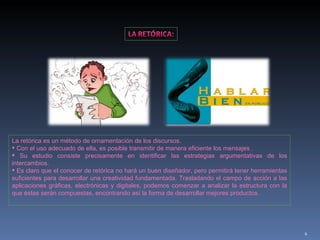 La retórica es un método de ornamentación de los discursos. Con el uso adecuado de ella, es posible transmitir de manera eficiente los mensajes . Su estudio consiste precisamente en identificar las estrategias argumentativas de los intercambios. Es claro que el conocer de retórica no hará un buen diseñador, pero permitirá tener herramientas suficientes para desarrollar una creatividad fundamentada. Trasladando el campo de acción a las aplicaciones gráficas, electrónicas y digitales, podemos comenzar a analizar la estructura con la que éstas serán compuestas, encontrando así la forma de desarrollar mejores productos.  
