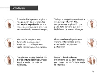 El Interim Management implica la
incorporación de profesionales
con amplia experiencia en una
misión concreta, que la empresa
ha considerado como estratégica.
VentajasVentajas
11
Vinculación temporal (solo
durante la realización del
proyecto), lo cual implica un
coste variable para la empresa.
Complementa al equipo directivo,
incrementando su valor. Puede
existir además una labor de
mentoring.
Trabajo por objetivos que implica
una gran productividad,
compromiso e implicación por
parte de la persona que ejerce
las labores de Interim Manager.
Gran rapidez en la puesta en
marcha y flexibilidad por la
experiencia concreta del
profesional.
Mayor objetividad en el
desempeño de su labor directiva
por poseer una visión externa de
la empresa.
 
