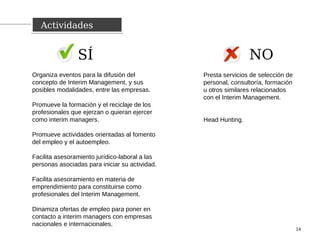ActividadesActividades
14
Organiza eventos para la difusión del
concepto de Interim Management, y sus
posibles modalidades, entre las empresas.
Promueve la formación y el reciclaje de los
profesionales que ejerzan o quieran ejercer
como interim managers.
Promueve actividades orientadas al fomento
del empleo y el autoempleo.
Facilita asesoramiento jurídico-laboral a las
personas asociadas para iniciar su actividad.
Facilita asesoramiento en materia de
emprendimiento para constituirse como
profesionales del Interim Management.
Dinamiza ofertas de empleo para poner en
contacto a interim managers con empresas
nacionales e internacionales.
Presta servicios de selección de
personal, consultoría, formación
u otros similares relacionados
con el Interim Management.
Head Hunting.
SÍ NO
 