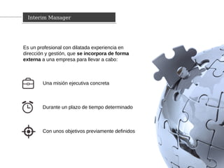 Es un profesional con dilatada experiencia en
dirección y gestión, que se incorpora de forma
externa a una empresa para llevar a cabo:
Interim ManagerInterim Manager
3
Una misión ejecutiva concreta
Durante un plazo de tiempo determinado
Con unos objetivos previamente definidos
 