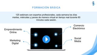 FORMACIÓN BÁSICA
125 webinars con expertos profesionales, cada semana los días
martes, miércoles y jueves de manera virtual en tiempo real durante 60
minutos cada sesión.
Marketing
Digital
Comercio
Electrónico
Social
Media
Emprendimiento
Online
 