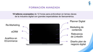 FORMACIÓN AVANZADA
10 talleres avanzados de 12 horas para profundizar en temas claves
de la industria digital con grandes especialistas de Iberoamérica.
eCRM
Planner Digital
Relevancia
de LinkedIn
Re-Marketing
Analítica en
ECommerce Diseño plan de
negocio digital
Marketing de
contenido
 