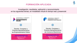 FORMACIÓN APLICADA
Investigación, resultados, aplicación y reconocimiento
en los siguientes temas, en modalidad virtual en tiempo real y presencial:
Estudio, Congreso y
Premios Iberoamericanos
de Emprendimiento Online
www.congresoEO.com
Agosto 27 y 28
Bogotá D.C.
Estudio, Congreso y
Premios Iberoamericanos
de Comercio Electrónico
www.congresoCE.com
Agosto 27 y 28
Bogotá D.C.
 