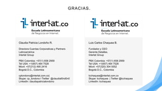 Luis Carlos Chaquea B.
Fundador y CEO
Gerente Detalles.
Interlat Group
PBX Colombia: +57(1) 658 2959
Tel USA: +1(657) 464 7528
Móvil: +57(320) 304 5552
Bogotá D.C., Colombia
lcchaquea@interlat.com.co
Skype: lcchaquea | Twitter @lcchaquea
LinkedIn: lcchaquea
Claudia Patricia Londoño R.
Directora Cuentas Corporativas y Partners
Latinoamérica
Interlat Group
PBX Colombia: +57(1) 658 2959
Tel USA: +1(657) 464 7528
Móvil: +57(312) 495 2416
Bogotá D.C., Colombia
cplondono@interlat.com.co|
Skype: cp_londono I Twitter @claudial0nd0n0
LinkedIn: claudiapatricialondono
GRACIAS.
 