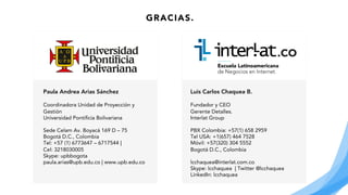 Luis Carlos Chaquea B.
Fundador y CEO
Gerente Detalles.
Interlat Group
PBX Colombia: +57(1) 658 2959
Tel USA: +1(657) 464 7528
Móvil: +57(320) 304 5552
Bogotá D.C., Colombia
lcchaquea@interlat.com.co
Skype: lcchaquea | Twitter @lcchaquea
LinkedIn: lcchaquea
Paula Andrea Arias Sánchez
Coordinadora Unidad de Proyección y
Gestión
Universidad Pontificia Bolivariana
Sede Celam Av. Boyacá 169 D – 75
Bogotá D.C., Colombia
Tel: +57 (1) 6773647 – 6717544 |
Cel: 3218030005
Skype: upbbogota
paula.arias@upb.edu.co | www.upb.edu.co
GRACIAS.
 