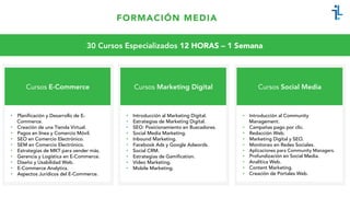 FORMACIÓN MEDIA
Cursos E-Commerce
•  Planificación y Desarrollo de E-
Commerce.
•  Creación de una Tienda Virtual.
•  Pagos en línea y Comercio Móvil.
•  SEO en Comercio Electrónico.
•  SEM en Comercio Electrónico.
•  Estrategias de MKT para vender más.
•  Gerencia y Logística en E-Commerce.
•  Diseño y Usabilidad Web.
•  E-Commerce Analytics.
•  Aspectos Jurídicos del E-Commerce.
30 Cursos Especializados 12 HORAS – 1 Semana
Cursos Marketing Digital
•  Introducción al Marketing Digital.
•  Estrategias de Marketing Digital.
•  SEO: Posicionamiento en Buscadores.
•  Social Media Marketing.
•  Inbound Marketing.
•  Facebook Ads y Google Adwords.
•  Social CRM.
•  Estrategias de Gamification.
•  Video Marketing.
•  Mobile Marketing.
Cursos Social Media
•  Introducción al Community
Management.
•  Campañas pago por clic.
•  Redacción Web.
•  Marketing Digital y SEO.
•  Monitoreo en Redes Sociales.
•  Aplicaciones para Community Managers.
•  Profundización en Social Media.
•  Analítica Web.
•  Content Marketing.
•  Creación de Portales Web.
 