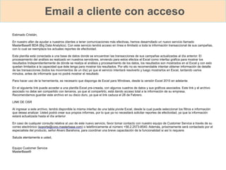 Email a cliente con acceso
Estimado Cristián,
En nuestro afán de ayudar a nuestros clientes a tener comunicaciones más efectivas, hemos desarrollado un nuevo servicio llamado
MasterBase® BDA (Big Data Analytics). Con este servicio tendrá acceso en línea e ilimitado a toda la información transaccional de sus campañas,
con lo cual se reemplaza los actuales reportes de efectividad.
Esta planilla está conectada a una base de datos donde se encuentran las transacciones de sus campañas actualizadas al día anterior. El
procesamiento del análisis es realizado en nuestros servidores, sirviendo para estos efectos el Excel como interfaz gráfica para mostrar los
resultados Independientemente de dónde se realiza el análisis y procesamiento de los datos, los resultados son mostrados en el Excel y con esto
quedan limitados a la capacidad que éste tenga para mostrar los resultados. Por ello no es recomendable intentar obtener información de detalle
de las transacciones (todos los movimientos de un día) ya que el servicio intentará resolverlo y luego mostrarlos en Excel, tardando varios
minutos, antes de informarle que no podrá mostrar el resultado
Para hacer uso de la herramienta, es necesario que disponga de Excel para Windows, desde la versión Excel 2010 en adelante.
En el siguiente link puede acceder a una planilla Excel pre-creada, con algunos cuadros de datos y sus gráficos asociados. Este link y el archivo
asociado no debe ser compartido con terceros, ya que al compartirlo, está dando acceso total a la información de su empresa.
Recomendamos guardar este archivo en su disco duro, ya que el link caduca el 28 de Febrero.
LINK DE OSR
Al ingresar a este archivo, tendrá disponible la misma interfaz de una tabla pivote Excel, desde la cual puede seleccionar los filtros e información
que desea analizar. Usted podrá crear sus propios informes, por lo que ya no necesitará solicitar reportes de efectividad, ya que la información
estará actualizada hasta el día anterior
En caso de cualquier consulta relativa al uso de este nuevo servicio, favor tomar contacto con nuestro equipo de Customer Service a través de su
correo electrónico (soporte@corp.masterbase.com) o telefónicamente al número +56.2.2573-8540. Además, próximamente será contactado por el
especialista del producto, señor Alvaro Barahona, para coordinar una breve capacitación de la funcionalidad si así lo requiere.
Saluda atentamente a usted,
Equipo Customer Service
MasterBase®
 
