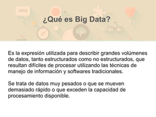 Es la expresión utilizada para describir grandes volúmenes
de datos, tanto estructurados como no estructurados, que
resultan difíciles de procesar utilizando las técnicas de
manejo de información y softwares tradicionales.
Se trata de datos muy pesados o que se mueven
demasiado rápido o que exceden la capacidad de
procesamiento disponible.
¿Qué es Big Data?
 
