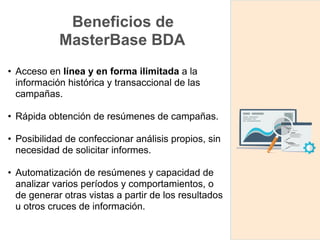 Beneficios de
MasterBase BDA
• Acceso en línea y en forma ilimitada a la
información histórica y transaccional de las
campañas.
• Rápida obtención de resúmenes de campañas.
• Posibilidad de confeccionar análisis propios, sin
necesidad de solicitar informes.
• Automatización de resúmenes y capacidad de
analizar varios períodos y comportamientos, o
de generar otras vistas a partir de los resultados
u otros cruces de información.
 