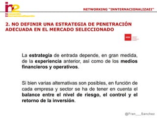 NETWORKING “INNTERNACIONALIZAEI”

2. NO DEFINIR UNA ESTRATEGIA DE PENETRACIÓN
ADECUADA EN EL MERCADO SELECCIONADO

@Fran___Sanchez

 