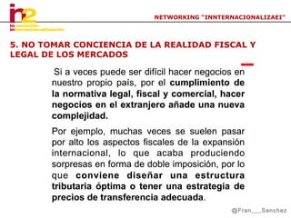 NETWORKING “INNTERNACIONALIZAEI”

5. NO TOMAR CONCIENCIA DE LA REALIDAD FISCAL Y
LEGAL DE LOS MERCADOS

@Fran___Sanchez

 