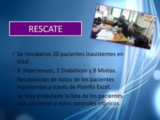  Se rescataron 20 pacientes inasistentes en
total .
 9 Hipertensos, 2 Diabéticos y 8 Mixtos.
 Recopilación de datos de los pacientes
inasistentes a través de Planilla Excel.
 Se deja estipulado la lista de los pacientes
que asistieron a estos controles crónicos.
RESCATE
 
