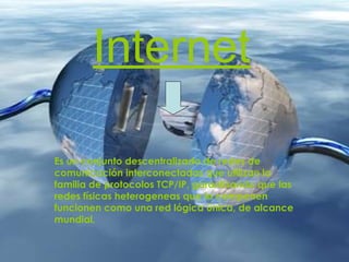 Internet Es un conjunto descentralizado de redes de comunicación interconectadas que utilizan la familia de protocolos TCP/IP, garantizando que las redes físicas heterogeneas que la componen funcionen como una red lógica única, de alcance mundial.    