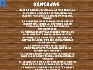 VENTAJAS
 • Hace la comunicación mucho más sencilla.
     • Es posible conocer e interactuar con
       muchas personas de todas partes del
                        mundo.
    • La búsqueda de información se vuelve
        mucho más sencilla, sin tener que ir
           forzadamente a las bibliotecas
                    tradicionales.
   • Es posible encontrar muchos puntos de
        vista diferente sobre alguna noticia.
     • Es posible la creación y descarga de
       software libre, por sus herramientas
                    colaborativas.
         • La computadora se actualiza
         períodicamente más facil que si no
                 tuvieramos internet.
  • Es posible encontrar soporte técnico de
      toda clase sobre alguna herramienta o
                       proceso.
• El seguimiento de la información a tiempo
       real es posible a través del Internet.
   • Es posible comprar facilmente a otras
 