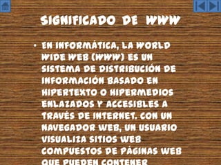 SIGNIFICADO DE WWW
• En informática, la World
  Wide Web (WWW) es un
  sistema de distribución de
  información basado en
  hipertexto o hipermedios
  enlazados y accesibles a
  través de Internet. Con un
  navegador web, un usuario
  visualiza sitios web
  compuestos de páginas web
 