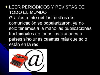  LEER  PERIÓDICOS Y REVISTAS DE
 TODO EL MUNDO
 Gracias a Internet los medios de
 comunicación se popularizaron, ya no
 solo tenemos a la mano las publicaciones
 tradicionales de todos las ciudades o
 países sino unas cuantas más que solo
 están en la red.
 