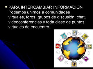  PARA   INTERCAMBIAR INFORMACIÓN
 Podemos unirnos a comunidades
 virtuales, foros, grupos de discusión, chat,
 videoconferencias y toda clase de puntos
 virtuales de encuentro.
 