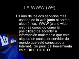 LA WWW (W )       3


Es uno de los dos servicios más
 usados de la web junto al correo
 electrónico. WWW (world wide
 web) es conocido como la
 posibilidad de acceder a
 información multimedia que esté
 alojada en cualquier servidor del
 mundo que esté conectado a
 Internet. Su principal herramienta
 es el HIPERTEXTO.
 