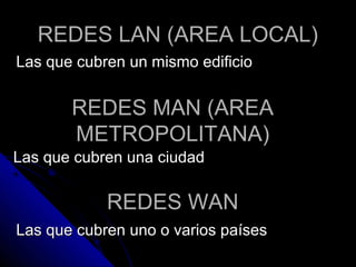 REDES LAN (AREA LOCAL)
Las que cubren un mismo edificio


       REDES MAN (AREA
       METROPOLITANA)
Las que cubren una ciudad

            REDES WAN
Las que cubren uno o varios países
 