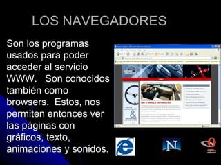 LOS NAVEGADORES
Son los programas
usados para poder
acceder al servicio
WWW. Son conocidos
también como
browsers. Estos, nos
permiten entonces ver
las páginas con
gráficos, texto,
animaciones y sonidos.
 