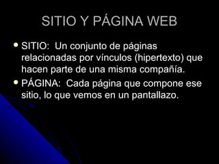 SITIO Y PÁGINA WEB
 SITIO:    Un conjunto de páginas
  relacionadas por vínculos (hipertexto) que
  hacen parte de una misma compañía.
 PÁGINA: Cada página que compone ese
  sitio, lo que vemos en un pantallazo.
 
