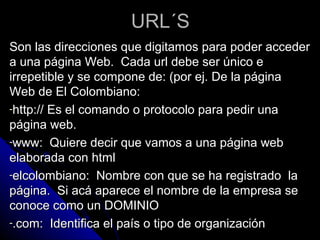 URL´S
Son las direcciones que digitamos para poder acceder
a una página Web. Cada url debe ser único e
irrepetible y se compone de: (por ej. De la página
Web de El Colombiano:
-http:// Es el comando o protocolo para pedir una
página web.
-www: Quiere decir que vamos a una página web
elaborada con html
-elcolombiano: Nombre con que se ha registrado la
página. Si acá aparece el nombre de la empresa se
conoce como un DOMINIO
-.com: Identifica el país o tipo de organización
 