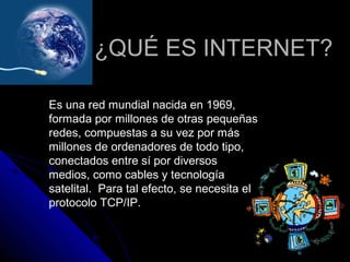 ¿QUÉ ES INTERNET?

Es una red mundial nacida en 1969,
formada por millones de otras pequeñas
redes, compuestas a su vez por más
millones de ordenadores de todo tipo,
conectados entre sí por diversos
medios, como cables y tecnología
satelital. Para tal efecto, se necesita el
protocolo TCP/IP.
 