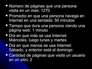  Número    de páginas que una persona
  visita en un mes: 1270
 Promedio en que una persona navega en
  Internet en una sentada: 50 minutos
 Tiempo que dura una persona viendo una
  página web: 1 minuto
 Día en que más se usa Internet:
  Miércoles, luego lunes y martes
 Día en que menos se usa Internet:
  Sábado, y anterior está el domingo
 Cantidad de páginas que visita un usuario
  en un sitio: 2
 