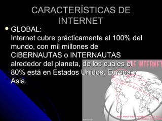 CARACTERÍSTICAS DE
           INTERNET
 GLOBAL:
 Internet cubre prácticamente el 100% del
 mundo, con mil millones de
 CIBERNAUTAS o INTERNAUTAS
 alrededor del planeta, de los cuales el
 80% está en Estados Unidos, Europa y
 Asia.
 