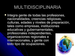 MULTIDISCIPLINARIA
 Integragente de todas las profesiones,
 nacionalidades, creencias religiosas,
 culturas, edades y niveles de preparación,
 tales como empresas, instituciones
 educativas y gubernamentales,
 profesionales independientes,
 organizaciones regionales e
 internacionales, y gente con
 todo tipo de ocupaciones.
 