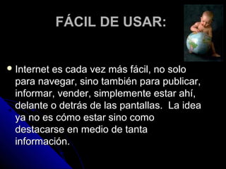 FÁCIL DE USAR:


 Internet
         es cada vez más fácil, no solo
 para navegar, sino también para publicar,
 informar, vender, simplemente estar ahí,
 delante o detrás de las pantallas. La idea
 ya no es cómo estar sino como
 destacarse en medio de tanta
 información.
 