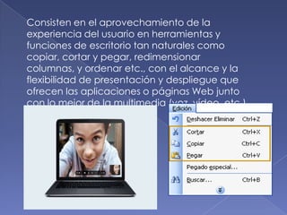 Consisten en el aprovechamiento de la
experiencia del usuario en herramientas y
funciones de escritorio tan naturales como
copiar, cortar y pegar, redimensionar
columnas, y ordenar etc., con el alcance y la
flexibilidad de presentación y despliegue que
ofrecen las aplicaciones o páginas Web junto
con lo mejor de la multimedia (voz, vídeo, etc.).
 
