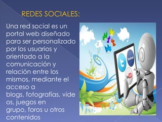REDES SOCIALES:
Una red social es un
portal web diseñado
para ser personalizado
por los usuarios y
orientado a la
comunicación y
relación entre los
mismos, mediante el
acceso a
blogs, fotografías, vide
os, juegos en
grupo, foros u otros
contenidos
 