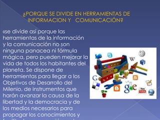 ¿PORQUE SE DIVIDE EN HERRAMIENTAS DE
INFORMACION Y COMUNICACIÓN?
«se divide así porque las
herramientas de la información
y la comunicación no son
ninguna panacea ni fórmula
mágica, pero pueden mejorar la
vida de todos los habitantes del
planeta. Se dispone de
herramientas para llegar a los
Objetivos de Desarrollo del
Milenio, de instrumentos que
harán avanzar la causa de la
libertad y la democracia y de
los medios necesarios para
propagar los conocimientos y
 