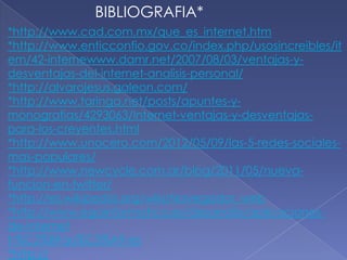 BIBLIOGRAFIA*
*http://www.cad.com.mx/que_es_internet.htm
*http://www.enticconfio.gov.co/index.php/usosincreibles/it
em/42-internewww.damr.net/2007/08/03/ventajas-y-
desventajas-del-internet-analisis-personal/
*http://alvarojesus.galeon.com/
*http://www.taringa.net/posts/apuntes-y-
monografias/4293063/Internet-ventajas-y-desventajas-
para-los-creyentes.html
*http://www.unocero.com/2012/05/09/las-5-redes-sociales-
mas-populares/
*http://www.newcycle.com.ar/blog/2011/05/nueva-
funcion-en-twitter/
*http://es.wikipedia.org/wiki/Navegador_web
*http://www.egainformatica.es/desarrollo/aplicaciones-
de-internet
t-%C2%BFqu%C3%A9-es
*http://
 