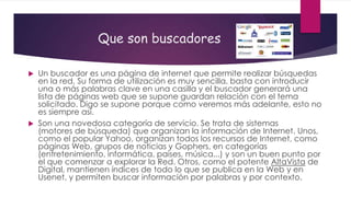 Que son buscadores
Un buscador es una página de internet que permite realizar búsquedas
en la red. Su forma de utilización es muy sencilla, basta con introducir
una o más palabras clave en una casilla y el buscador generará una
lista de páginas web que se supone guardan relación con el tema
solicitado. Digo se supone porque como veremos más adelante, esto no
es siempre así.
 Son una novedosa categoría de servicio. Se trata de sistemas
(motores de búsqueda) que organizan la información de Internet. Unos,
como el popular Yahoo, organizan todos los recursos de Internet, como
páginas Web, grupos de noticias y Gophers, en categorías
(entretenimiento, informática, países, música...) y son un buen punto por
el que comenzar a explorar la Red. Otros, como el potente AltaVista de
Digital, mantienen índices de todo lo que se publica en la Web y en
Usenet, y permiten buscar información por palabras y por contexto.


 