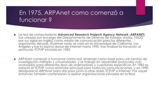 En 1975, ARPAnet como comenzó a
funcionar ?


La red de computadoras Advanced Research Projects Agency Network (ARPANET)
fue creada por encargo del Departamento de Defensa de Estados Unidos ("DOD"
por sus siglas en inglés) como medio de comunicación para los diferentes
organismos del país. El primer nodo se creó en la Universidad de California, Los
Ángeles y fue la espina dorsal de Internet hasta 1990, tras finalizar la transición al
protocolo TCP/IP iniciada en 1983.



ARPAnet comenzó a funcionar como red, sirviendo como base para unir centros de
investigación militares y universidades, y se trabajó en desarrollar protocolos más
avanzados para diferentes tipos de ordenadores y cuestiones específicas. En 1983 se
adoptó el TCP/IP como estándar principal para todas las comunicaciones, y en 1990
desapareció ARPAnet para dar paso junto a otras redes TCP/IP a Internet. Por aquel
entonces también comenzaron a operar organizaciones privadas en la Red.

 