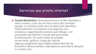 Servicios que presta internet


Correo Electrónico: Sirve para enviar y recibir mensajes a
otros usuarios, y por eso no hay nunca dos nombres
iguales. La primera parte de una dirección identifica
habitualmente a la persona y la segunda a la
empresa u organización para la que trabaja, o al
proveedor de Internet a través del que recibe
la información. Por este medio se pueden
enviar texto, gráficos, hojas de calculo,
algunos programas ejecutables (dependiendo de
la política del proveedor y del espacio que este le dé para
su correo), etc.

 