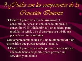 9.-¿Cuáles son los componentes de la
Conexión Internet
Desde el punto de vista del usuario o el
consumidor, necesitas una línea telefónica, o
conexión wi-fi (Inhalambrica), un modem, para
modular la señal, y en el caso que sea wi-fi, una
placa de red inhalambrica.
Obviamente también una PC, un teléfono móvil o un
dispositivo que pueda acceder al medio.
Desde el punto de vista del proveedor necesita un
ancho de banda disponible para proveer, un
servidor, y un cliente

 
