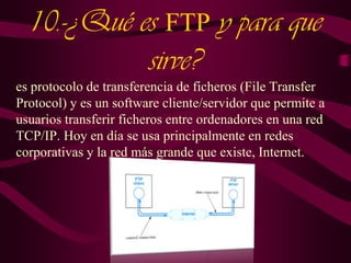 10.-¿Qué es FTP y para que
sirve?
es protocolo de transferencia de ficheros (File Transfer
Protocol) y es un software cliente/servidor que permite a
usuarios transferir ficheros entre ordenadores en una red
TCP/IP. Hoy en día se usa principalmente en redes
corporativas y la red más grande que existe, Internet.

 