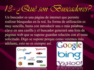 13.- ¿Qué son Buscadores?
Un buscador es una página de internet que permite
realizar búsquedas en la red. Su forma de utilización es
muy sencilla, basta con introducir una o más palabras
clave en una casilla y el buscador generará una lista de
páginas web que se supone guardan relación con el tema
solicitado. Digo se supone porque como veremos más
adelante, esto no es siempre así.

 