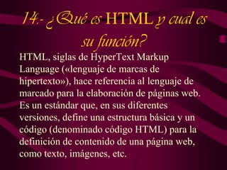 14.- ¿Qué es HTML y cual es
su función?
HTML, siglas de HyperText Markup
Language («lenguaje de marcas de
hipertexto»), hace referencia al lenguaje de
marcado para la elaboración de páginas web.
Es un estándar que, en sus diferentes
versiones, define una estructura básica y un
código (denominado código HTML) para la
definición de contenido de una página web,
como texto, imágenes, etc.

 