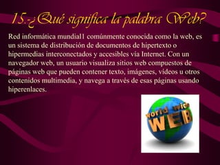 15.-¿Qué significa la palabra Web?
Red informática mundial1 comúnmente conocida como la web, es
un sistema de distribución de documentos de hipertexto o
hipermedias interconectados y accesibles vía Internet. Con un
navegador web, un usuario visualiza sitios web compuestos de
páginas web que pueden contener texto, imágenes, vídeos u otros
contenidos multimedia, y navega a través de esas páginas usando
hiperenlaces.

 