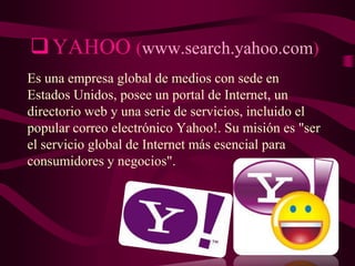  YAHOO (www.search.yahoo.com)
Es una empresa global de medios con sede en
Estados Unidos, posee un portal de Internet, un
directorio web y una serie de servicios, incluido el
popular correo electrónico Yahoo!. Su misión es "ser
el servicio global de Internet más esencial para
consumidores y negocios".

 