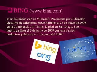  BING (www.bing.com)
es un buscador web de Microsoft. Presentado por el director
ejecutivo de Microsoft, Steve Ballmer el 28 de mayo de 2009
en la Conferencia All Things Digital en San Diego. Fue
puesto en línea el 3 de junio de 2009 con una versión
preliminar publicada el 1 de junio del 2009.

 