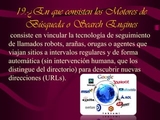 19.-¿En que consisten los Motores de
Búsqueda o Search Engines
consiste en vincular la tecnología de seguimiento
de llamados robots, arañas, orugas o agentes que
viajan sitios a intervalos regulares y de forma
automática (sin intervención humana, que los
distingue del directorio) para descubrir nuevas
direcciones (URLs).

 